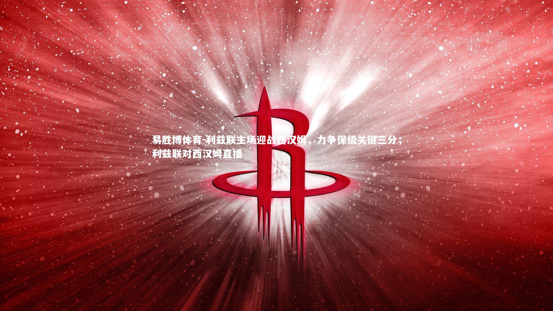 易胜博体育-利兹联主场迎战西汉姆，力争保级关键三分，利兹联对西汉姆直播